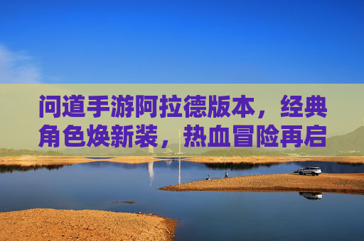 问道手游阿拉德版本，经典角色焕新装，热血冒险再启航，问道手游阿拉德版本，经典角色焕新装，热血冒险再启航