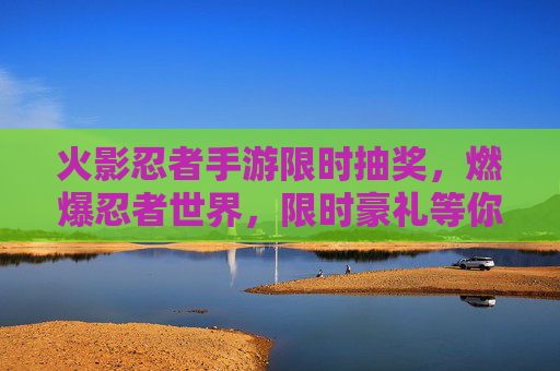 火影忍者手游限时抽奖，燃爆忍者世界，限时豪礼等你拿！火影忍者手游限时抽奖，燃爆忍者世界，豪礼等你拿！