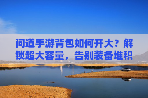 问道手游背包如何开大？解锁超大容量，告别装备堆积的烦恼，问道手游背包如何开大？解锁超大容量，告别装备堆积的烦恼