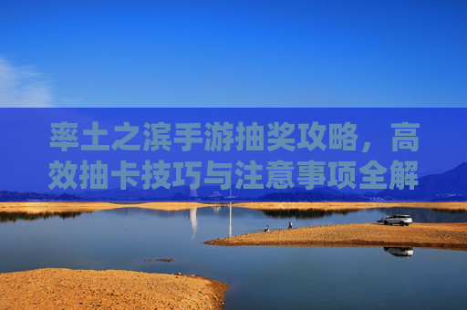 率土之滨手游抽奖攻略,高效抽卡技巧与注意事项全解析,率土之滨手游抽奖攻略,高效抽卡技巧与注意事项全解析