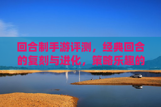 回合制手游评测，经典回合的复刻与进化，策略乐趣的全新演绎——从传统到现代的策略游戏新体验，回合制手游评测，经典回合的复刻与进化，策略乐趣的全新演绎——从传统到现代的策略游戏新体验