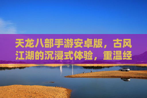 天龙八部手游安卓版，古风江湖的沉浸式体验，重温经典武侠风情，天龙八部手游安卓版，古风江湖沉浸式体验，重温经典武侠风情