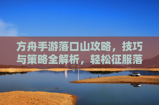 方舟手游落口山攻略，技巧与策略全解析，轻松征服落口山，方舟手游落口山攻略，技巧与策略全解析，轻松征服落口山