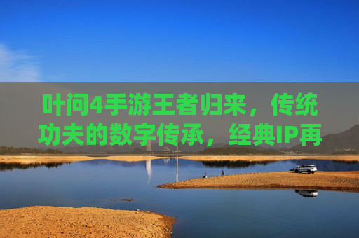 叶问4手游王者归来,传统功夫的数字传承,经典IP再焕新生机,叶问4手游王者归来,传统功夫的数字传承,经典IP再焕新生机