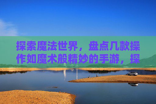 探索魔法世界,盘点几款操作如魔术般精妙的手游,探索魔法世界,盘点几款操作如魔术般精妙的手游
