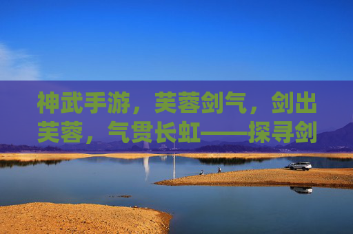神武手游，芙蓉剑气，剑出芙蓉，气贯长虹——探寻剑仙职业的战斗魅力与游戏深度，神武手游芙蓉剑气，剑出芙蓉气贯长虹，剑仙职业战斗魅力与游戏深度解析