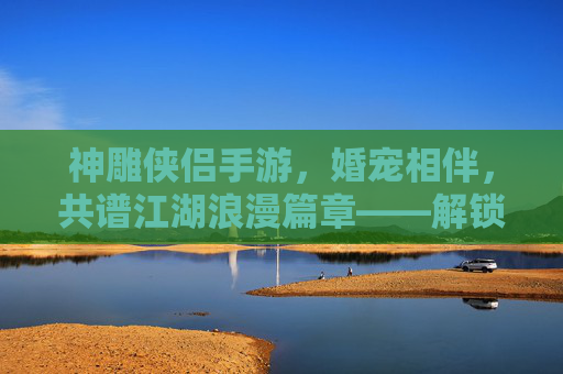 神雕侠侣手游,婚宠相伴,共谱江湖浪漫篇章——解锁专属羁绊,体验甜蜜养成之旅,神雕侠侣手游,婚宠相伴,共谱江湖浪漫篇章,解锁专属羁绊,甜蜜养成体验