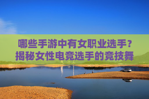 哪些手游中有女职业选手?揭秘女性电竞选手的竞技舞台与职业发展,哪些手游中有女职业选手?揭秘女性电竞选手的竞技舞台与职业发展