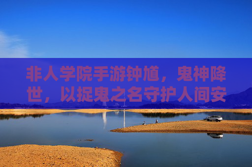 非人学院手游钟馗，鬼神降世，以捉鬼之名守护人间安宁的神秘判官，非人学院手游钟馗，鬼神降世，以捉鬼之名守护人间安宁的神秘判官