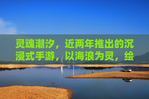 灵魂潮汐,近两年推出的沉浸式手游,以海浪为灵,绘就二次元的灵魂共鸣,灵魂潮汐,以海浪为灵的沉浸式手游,绘就二次元灵魂共鸣