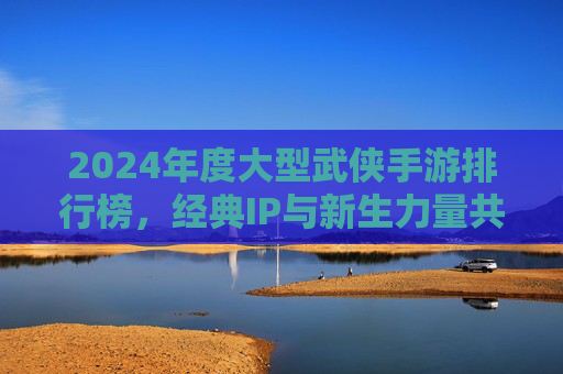 2024年度大型武侠手游排行榜,经典IP与新生力量共筑江湖传奇