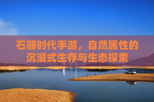 石器时代手游,自然属性的沉浸式生存与生态探索