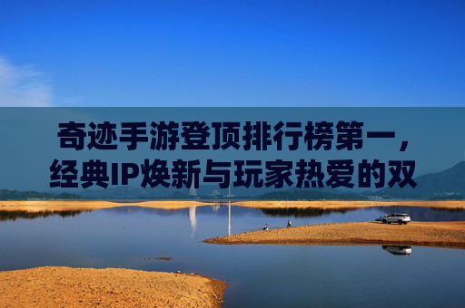 奇迹手游登顶排行榜第一，经典IP焕新与玩家热爱的双重驱动，奇迹手游登顶排行榜第一，经典IP焕新与玩家热爱的双重驱动
