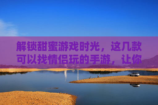 解锁甜蜜游戏时光,这几款可以找情侣玩的手游,让你和TA的互动更精彩!解锁甜蜜游戏时光,这几款可以找情侣玩的手游,让你和TA的互动更精彩!