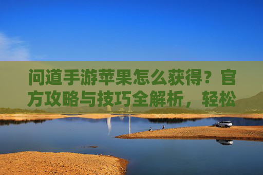 问道手游苹果怎么获得?官方攻略与技巧全解析,轻松解锁苹果奖励,问道手游苹果怎么获得?官方攻略与技巧全解析,轻松解锁苹果奖励