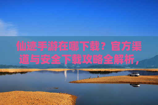 仙迹手游在哪下载?官方渠道与安全下载攻略全解析,仙迹手游在哪下载?官方渠道与安全下载攻略全解析