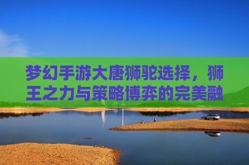 梦幻手游大唐狮驼选择，狮王之力与策略博弈的完美融合，梦幻手游大唐狮驼选择，狮王之力与策略博弈的完美融合
