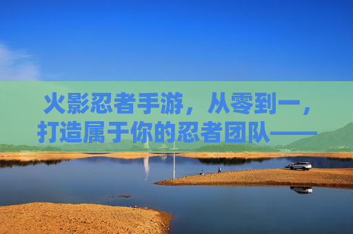火影忍者手游,从零到一,打造属于你的忍者团队——建立组织的攻略与心得