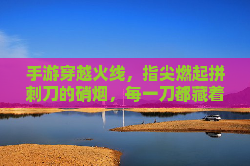 手游穿越火线,指尖燃起拼刺刀的硝烟,每一刀都藏着热血与决绝