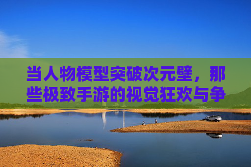 当人物模型突破次元壁,那些极致手游的视觉狂欢与争议