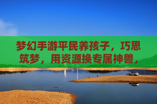梦幻手游平民养孩子，巧思筑梦，用资源换专属神兽，梦幻手游平民养孩子，巧思筑梦，用资源换专属神兽
