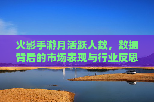 火影手游月活跃人数,数据背后的市场表现与行业反思,火影手游月活跃人数,数据背后的市场表现与行业反思