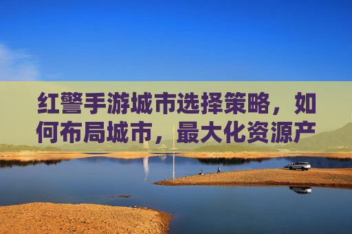 红警手游城市选择策略,如何布局城市,最大化资源产出与防御效率?