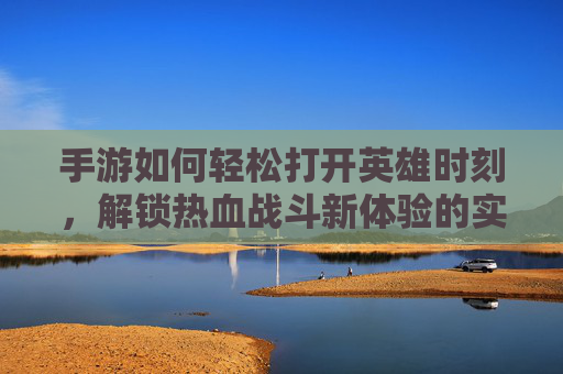 手游如何轻松打开英雄时刻，解锁热血战斗新体验的实用指南，手游轻松打开英雄时刻，解锁热血战斗新体验的实用指南