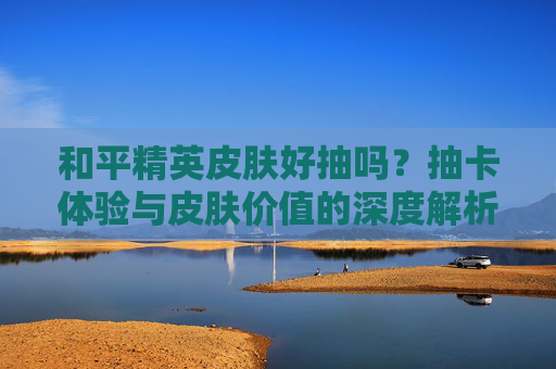 和平精英皮肤好抽吗?抽卡体验与皮肤价值的深度解析,和平精英皮肤好抽吗?抽卡体验与皮肤价值的深度解析
