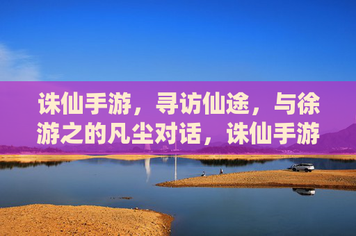 诛仙手游,寻访仙途,与徐游之的凡尘对话,诛仙手游,寻访仙途,与徐游之的凡尘对话