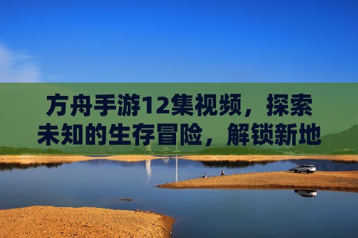 方舟手游12集视频,探索未知的生存冒险,解锁新地图与新物种的震撼体验