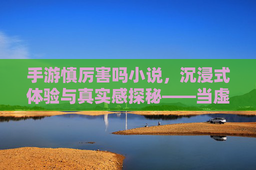 手游慎厉害吗小说，沉浸式体验与真实感探秘——当虚拟世界与文字叙事碰撞的奇遇，手游慎厉害吗小说，沉浸式体验与真实感探秘——当虚拟世界与文字叙事碰撞的奇遇