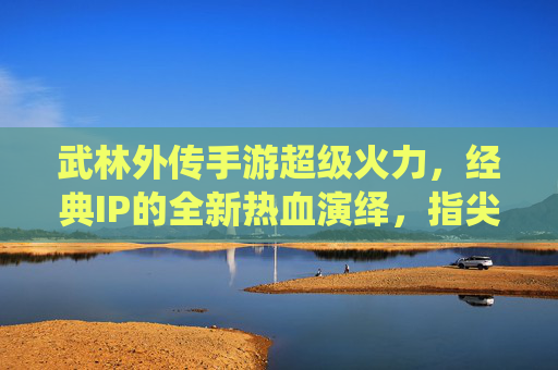 武林外传手游超级火力，经典IP的全新热血演绎，指尖江湖的无限可能