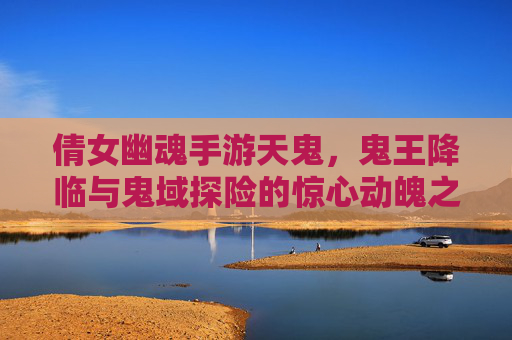 倩女幽魂手游天鬼，鬼王降临与鬼域探险的惊心动魄之旅，倩女幽魂手游天鬼，鬼王降临与鬼域探险的惊心动魄之旅