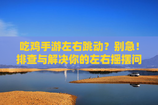 吃鸡手游左右跳动？别急！排查与解决你的左右摇摆问题，吃鸡手游左右跳动？别急！排查与解决你的左右摇摆问题
