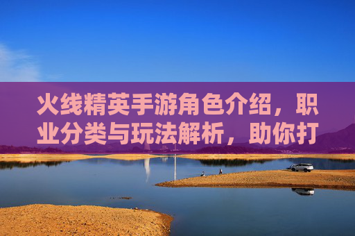 火线精英手游角色介绍,职业分类与玩法解析,助你打造最强战队,火线精英手游角色与职业玩法解析,助你打造最强战队的核心指南