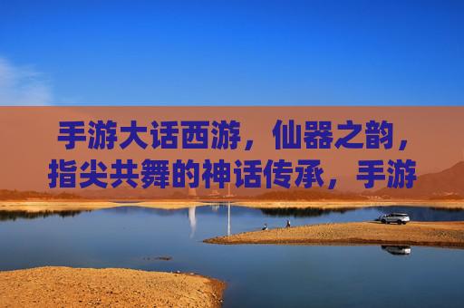 手游大话西游，仙器之韵，指尖共舞的神话传承，手游大话西游，仙器之韵，指尖共舞的神话传承