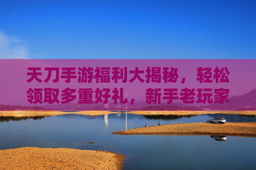 天刀手游福利大揭秘，轻松领取多重好礼，新手老玩家都能享！
