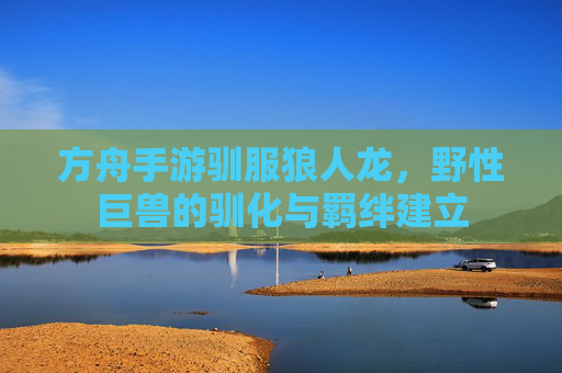 方舟手游驯服狼人龙,野性巨兽的驯化与羁绊建立