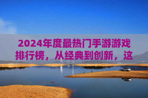 2024年度最热门手游游戏排行榜,从经典到创新,这些游戏引领玩家潮流,2024年度最热门手游游戏排行榜,经典与创新并存的潮流引领者