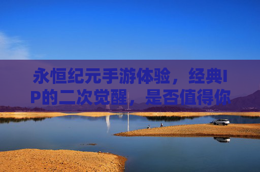 永恒纪元手游体验，经典IP的二次觉醒，是否值得你的时间与热情？永恒纪元手游体验，经典IP的二次觉醒，是否值得你的时间与热情？