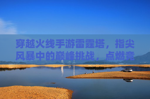 穿越火线手游雷霆塔,指尖风暴中的巅峰挑战,点燃竞技激情的终极战场,穿越火线手游雷霆塔,指尖风暴中的巅峰挑战,点燃竞技激情的终极战场