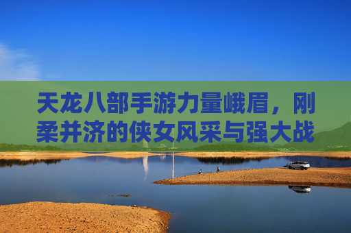 天龙八部手游力量峨眉，刚柔并济的侠女风采与强大战力解析