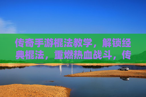 传奇手游棍法教学，解锁经典棍法，重燃热血战斗，传奇手游棍法教学，解锁经典棍法，重燃热血战斗