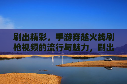 刷出精彩,手游穿越火线刷枪视频的流行与魅力,刷出精彩,手游穿越火线刷枪视频的流行与魅力