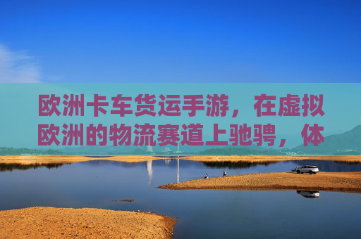 欧洲卡车货运手游，在虚拟欧洲的物流赛道上驰骋，体验真实运输的激情与挑战，欧洲卡车货运手游，在虚拟欧洲物流赛道上驰骋，体验真实运输的激情与挑战