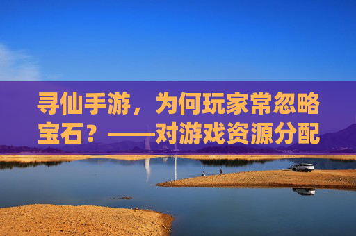 寻仙手游,为何玩家常忽略宝石?——对游戏资源分配与体验的反思,寻仙手游玩家为何常忽略宝石?资源分配与体验的反思