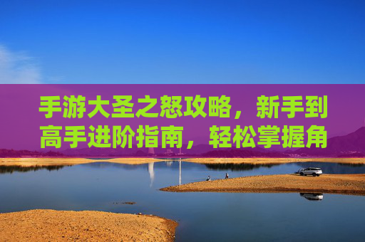手游大圣之怒攻略，新手到高手进阶指南，轻松掌握角色养成与关卡挑战核心技巧，手游大圣之怒新手到高手进阶指南，角色养成与关卡挑战核心技巧解析