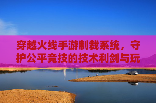 穿越火线手游制裁系统,守护公平竞技的技术利剑与玩家体验的平衡之道