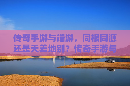传奇手游与端游，同根同源还是天差地别？传奇手游与端游，同根同源还是天差地别？